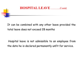 It can be combined with any other leave provided the
total leave does not exceed 28 months
Hospital leave is not admissible to an employee from
the date he is declared permanently unfit for service.
HOSPITAL LEAVE ………..Contd.
 