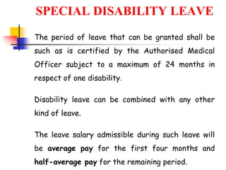 SPECIAL DISABILITY LEAVE
The period of leave that can be granted shall be
such as is certified by the Authorised Medical
Officer subject to a maximum of 24 months in
respect of one disability.
Disability leave can be combined with any other
kind of leave.
The leave salary admissible during such leave will
be average pay for the first four months and
half-average pay for the remaining period.
 