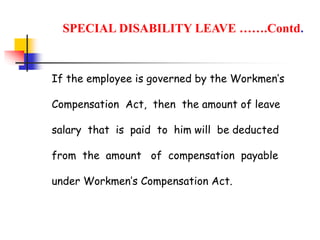 If the employee is governed by the Workmen’s
Compensation Act, then the amount of leave
salary that is paid to him will be deducted
from the amount of compensation payable
under Workmen’s Compensation Act.
SPECIAL DISABILITY LEAVE …….Contd.
 