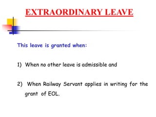 EXTRAORDINARY LEAVE
This leave is granted when:
1) When no other leave is admissible and
2) When Railway Servant applies in writing for the
grant of EOL.
 