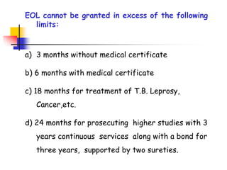 EOL cannot be granted in excess of the following
limits:
a) 3 months without medical certificate
b) 6 months with medical certificate
c) 18 months for treatment of T.B. Leprosy,
Cancer,etc.
d) 24 months for prosecuting higher studies with 3
years continuous services along with a bond for
three years, supported by two sureties.
 
