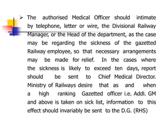  The authorised Medical Officer should intimate
by telephone, letter or wire, the Divisional Railway
Manager, or the Head of the department, as the case
may be regarding the sickness of the gazetted
Railway employee, so that necessary arrangements
may be made for relief. In the cases where
the sickness is likely to exceed ten days, report
should be sent to Chief Medical Director.
Ministry of Railways desire that as and when
a high ranking Gazetted officer i.e. Addl. GM
and above is taken on sick list, information to this
effect should invariably be sent to the D.G. (RHS)
 