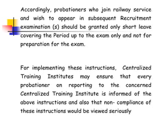 Accordingly, probationers who join railway service
and wish to appear in subsequent Recruitment
examination (s) should be granted only short leave
covering the Period up to the exam only and not for
preparation for the exam.
For implementing these instructions, Centralized
Training Institutes may ensure that every
probationer on reporting to the concerned
Centralized Training Institute is informed of the
above instructions and also that non- compliance of
these instructions would be viewed seriously
 
