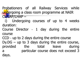 Probationers of all Railway Services while
undergoing a class room programme at NAIR
CL/LAP/LHAP –
i) Undergoing courses of up to 4 weeks
duration:
Course Director ‐ 1 day during the entire
course
CCD ‐ up to 2 days during the entire course
Dy.DG – up to 3 days during the entire course,
provided the total leave during
a particular course does not exceed 3
days.
 