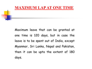 MAXIMUM LAPAT ONE TIME
Maximum leave that can be granted at
one time is 120 days, but in case the
leave is to be spent out of India, except
Myanmar, Sri Lanka, Nepal and Pakistan,
then it can be upto the extent of 180
days.
 