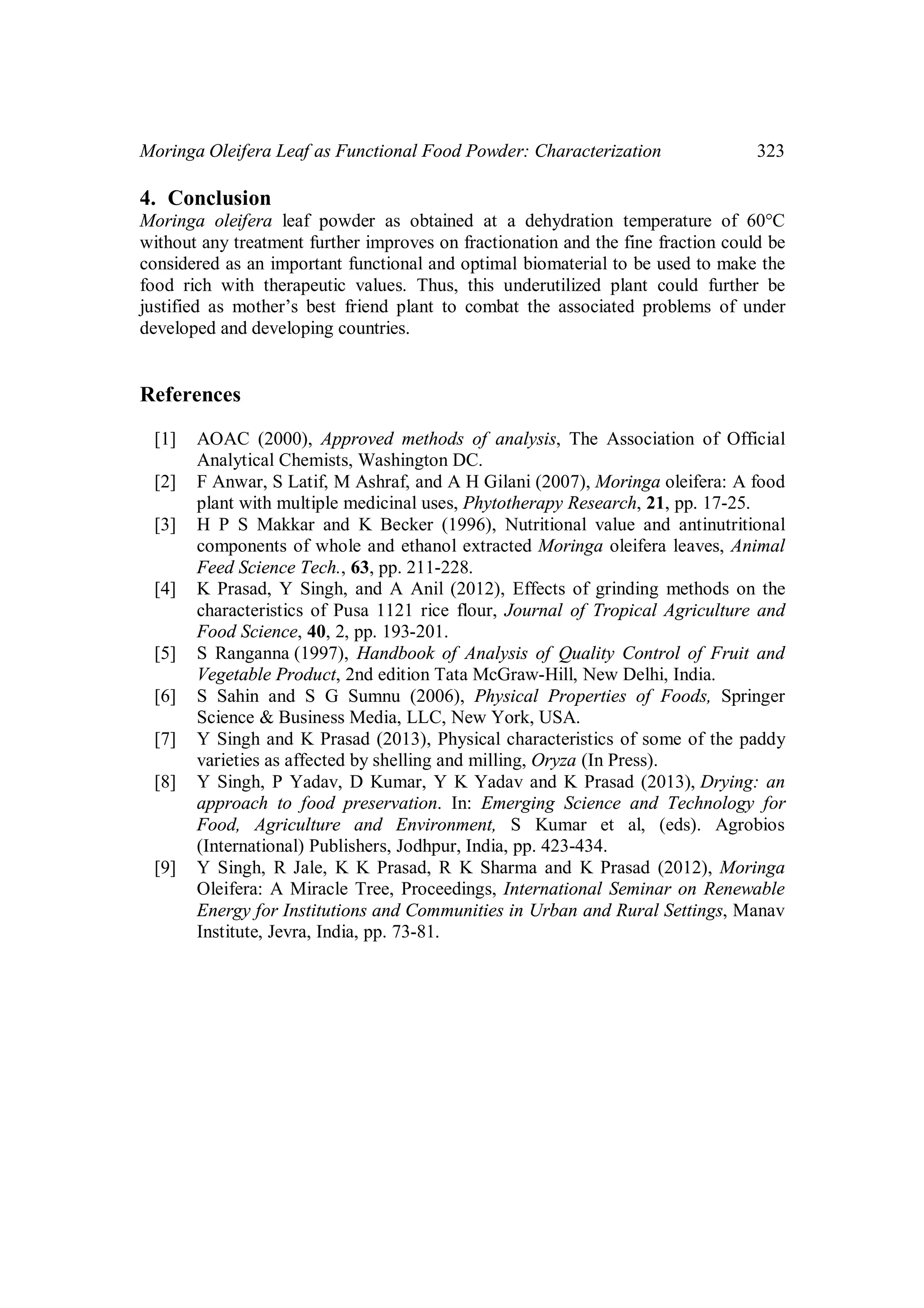 Moringa Oleifera Leaf as Functional Food Powder: Characterization 323 
4. Conclusion 
Moringa oleifera leaf powder as obtained at a dehydration temperature of 60°C 
without any treatment further improves on fractionation and the fine fraction could be 
considered as an important functional and optimal biomaterial to be used to make the 
food rich with therapeutic values. Thus, this underutilized plant could further be 
justified as mother’s best friend plant to combat the associated problems of under 
developed and developing countries. 
References 
[1] AOAC (2000), Approved methods of analysis, The Association of Official 
Analytical Chemists, Washington DC. 
[2] F Anwar, S Latif, M Ashraf, and A H Gilani (2007), Moringa oleifera: A food 
plant with multiple medicinal uses, Phytotherapy Research, 21, pp. 17-25. 
[3] H P S Makkar and K Becker (1996), Nutritional value and antinutritional 
components of whole and ethanol extracted Moringa oleifera leaves, Animal 
Feed Science Tech., 63, pp. 211-228. 
[4] K Prasad, Y Singh, and A Anil (2012), Effects of grinding methods on the 
characteristics of Pusa 1121 rice flour, Journal of Tropical Agriculture and 
Food Science, 40, 2, pp. 193-201. 
[5] S Ranganna (1997), Handbook of Analysis of Quality Control of Fruit and 
Vegetable Product, 2nd edition Tata McGraw-Hill, New Delhi, India. 
[6] S Sahin and S G Sumnu (2006), Physical Properties of Foods, Springer 
Science & Business Media, LLC, New York, USA. 
[7] Y Singh and K Prasad (2013), Physical characteristics of some of the paddy 
varieties as affected by shelling and milling, Oryza (In Press). 
[8] Y Singh, P Yadav, D Kumar, Y K Yadav and K Prasad (2013), Drying: an 
approach to food preservation. In: Emerging Science and Technology for 
Food, Agriculture and Environment, S Kumar et al, (eds). Agrobios 
(International) Publishers, Jodhpur, India, pp. 423-434. 
[9] Y Singh, R Jale, K K Prasad, R K Sharma and K Prasad (2012), Moringa 
Oleifera: A Miracle Tree, Proceedings, International Seminar on Renewable 
Energy for Institutions and Communities in Urban and Rural Settings, Manav 
Institute, Jevra, India, pp. 73-81. 
 