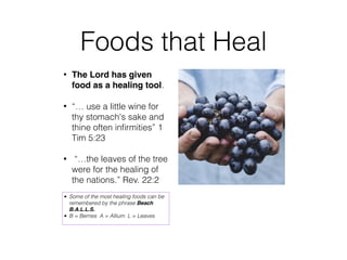 Foods that Heal
• The Lord has given
food as a healing tool.
• “… use a little wine for
thy stomach's sake and
thine often inﬁrmities” 1
Tim 5:23
• “…the leaves of the tree
were for the healing of
the nations.” Rev. 22:2
• Some of the most healing foods can be
remembered by the phrase Beach
B.A.L.L.S.
• B = Berries A = Allium L = Leaves
 