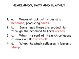 HEADLANDS, BAYS AND BEACHES
1. a. Waves attack both sides of a
headland, producing caves;
2. b. Sometimes these are eroded right
through the headland to form arches.
3. c. When the roof of the arch collapses
it leaves a pillar or stack;
4. d. When the stack collapses it leaves a
stump.
 