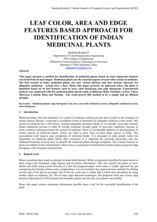 LEAF COLOR, AREA AND EDGE
FEATURES BASED APPROACH FOR
IDENTIFICATION OF INDIAN
MEDICINAL PLANTS
Sandeep Kumar.E
Department of Telecommunication Engineering
JNN college of Engineering
Affiliated to Vishveshvaraya Technological University
Shimoga-577204, Karnataka, India
sandeepe31@gmail.com
Abstract
This paper presents a method for identification of medicinal plants based on some important features
extracted from its leaf images. Medicinal plants are the essential aspects of ayurvedic system of medicine.
The leaf extracts of many medicinal plants can cure various diseases and have become alternate for
allopathic medicinal system now a days. Hence this paper presents an approach where the plant is
identified based on its leaf features such as area, color histogram and edge histogram. Experimental
analysis was conducted with few medicinal plant species such as Hibiscus, Betle, Ocimum, Leucas, Vinca,
Murraya, Centella, Ruta and Mentha. The result proves this method to be a simple and an efficient
attempt.
Keywords— Medicinal plants; edge histogram; leaf area; ayurvedic medicinal system; allopathic medicinal system;
color histogram.
1. Introduction
Medicinal plants form the backbone of a system of medicine called ayurveda and is useful in the treatment of
certain chronic diseases. Ayurveda is considered a form of alternative to allopathic medicine in the world. This
system of medicine has a rich history. Ancient epigraphic literature speaks of its strength. Ayurveda certainly
brings substantial revenue to India by foreign exchange through export of ayurvedic medicines, because of
many countries inclining towards this system of medicine. There is Considerable depletion in the population of
certain species of medicinal plants. Hence we need to grow more of these plant species in India. This
rejuvenation work requires easy recognition of medicinal plants. It is necessary to make people realize the
importance of medicinal plants before their extinction. It is important for ayurveda practioners and also
traditional botanists to know how to identify the medicinal plants through computers. The external features of
plants are helpful in their identification. Hence here is a proposal of identification of these plants using leaf edge
histogram, color histogram and leaf area.
2. Related work
Many researchers have made an attempt for plant identification. Where an approach identifies the plant based on
plant image color histogram, edge features and its texture information. They also classify the plants as trees,
shrubs and herbs using neural networks [1]. But this proposed paper work makes a simple approach by just
considering leaf details without many complications. Lot of researchers has proposed many methods for finding
out the area of the leaf in an image. Out of this my work uses a simple and a robust area calculation by using
another object as reference [6]. Out of many edge detection techniques, this proposed work uses Canny edge
detection algorithm [2] which extracts the boundary pattern and also the vein pattern successfully.
Hence this paper extracts maximum information possible from a leaf for the successful identification of the
plant.
Sandeep Kumar.E / Indian Journal of Computer Science and Engineering (IJCSE)
ISSN : 0976-5166 Vol. 3 No.3 Jun-Jul 2012 436
 