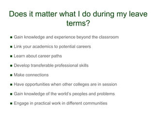 Does it matter what I do during my leave
                terms?
   Gain knowledge and experience beyond the classroom

   Link your academics to potential careers

   Learn about career paths

   Develop transferable professional skills

   Make connections

   Have opportunities when other colleges are in session

   Gain knowledge of the world‟s peoples and problems

   Engage in practical work in different communities
 