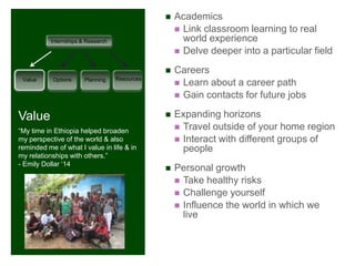    Academics
+         Internships & Research
                                                    Link classroom learning to real
                                                     world experience
                                                    Delve deeper into a particular field

                                                  Careers
 Value     Options     Planning    Resources
                                                    Learn about a career path
                                                    Gain contacts for future jobs

Value                                             Expanding horizons
“My time in Ethiopia helped broaden
                                                    Travel outside of your home region
my perspective of the world & also                  Interact with different groups of
reminded me of what I value in life & in             people
my relationships with others.”
- Emily Dollar „14
                                                  Personal growth
                                                    Take healthy risks
                                                    Challenge yourself
                                                    Influence the world in which we
                                                     live
 