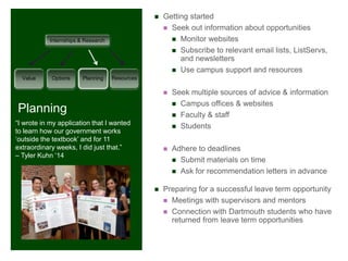 +
                                                   Getting started
                                                     Seek out information about opportunities

           Internships & Research                      Monitor websites
                                                       Subscribe to relevant email lists, ListServs,
                                                         and newsletters
                                                       Use campus support and resources
  Value     Options     Planning    Resources

                                                       Seek multiple sources of advice & information
                                                         Campus offices & websites
Planning                                                 Faculty & staff
“I wrote in my application that I wanted                 Students
to learn how our government works
„outside the textbook‟ and for 11
extraordinary weeks, I did just that.”                 Adhere to deadlines
– Tyler Kuhn „14
                                                         Submit materials on time
                                                         Ask for recommendation letters in advance


                                                   Preparing for a successful leave term opportunity
                                                     Meetings with supervisors and mentors
                                                     Connection with Dartmouth students who have
                                                      returned from leave term opportunities
 