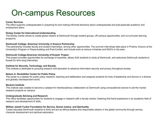 On-campus Resources
Career Services
The office supports undergraduates in preparing for and making informed decisions about undergraduate and post-graduate academic and
employment plans.

Dickey Center for International Understanding
The Dickey Center strives to create global citizens at Dartmouth through student groups, off-campus opportunities, and co-curricular learning
programs.

Dartmouth College- American University in Kosovo Partnership
This partnership includes faculty and student internships, among other opportunities. The summer internships take place in Pristina, Kosovo at the
University's Program in Peace-building and Post-Conflict, and include work at various ministries and NGO's in the area.

Dartmouth College-American University of Kuwait Project
This project provides opportunities for exchange of expertise, allows AUK students to study at Dartmouth, and welcomes Dartmouth students to
Kuwait for term-long internships.

Institute for Security, Technology, and Society
This institute is dedicated to pursuing research and education to advance information security and privacy throughout society.

Nelson A. Rockefeller Center for Public Policy
The center is a catalyst for public policy research, teaching and deliberation and prepares students for lives of leadership and service in a diverse
and globally interdependent world.

Neukom Institute
This institute was created to become a catalyst for interdisciplinary collaboration at Dartmouth using computational science to aid the myriad
research projects on campus.

Undergraduate Advising and Research
This office facilitates opportunities for students to engage in research with a faculty mentor, fostering first-hand experience in an academic field of
research and development of skills.

William Jewett Tucker Foundation for Service, Social Justice, and Spirituality
Tucker educates Dartmouth students to think and act as ethical leaders and responsible citizens in the global community through service,
character development and spiritual exploration.
 