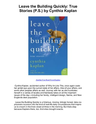 Leave the Building Quickly: True
     Stories (P.S.) by Cynthia Kaplan




                         Another Fun Read From Kaplan


 Cynthia Kaplan, acclaimed author of Why Im Like This, once again casts
her gimlet eye upon the current state of her affairs. A lso of your affairs, and
some other peoples affairs as well. Journey with her as she humiliates
herself in a variety of locales and fearlessly takes on all the important
issues of the day—including her family, intelligent design, Narnia, and New
Englands deer population.

 Leave the Building Quickly is a hilarious, moving, bitingly honest, take-no-
prisoners incursion into the kind of real-life daily circumstances that inspire
us to crouch in the linen closet at three in the morning. But thats okay
because Kaplans there, too. And shes brought snacks.
 