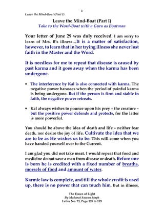 1
Leave the Mind-Boat (Part I)
The Dawn of Light
By Maharaj Sawan Singh
Letter No. 73, Page 195 to 199
Leave the Mind-Boat (Part I)
Take to the Word-Boat with a Guru as Boatman
Your letter of June 29 was duly received. I am sorry to
learn of Mrs. B’s illness…It is a matter of satisfaction,
however, to learn that in her trying illness she never lost
faith in the Master and the Word.
It is needless for me to repeat that disease is caused by
past karma and it goes away when the karma has been
undergone.
• The interference by Kal is also connected with karma. The
negative power harasses when the period of painful karma
is being undergone. But if the person is firm and stable in
faith, the negative power retreats.
• Kal always wishes to pounce upon his prey – the creature –
but the positive power defends and protects, for the latter
is more powerful.
You should be above the idea of death and life – neither fear
death, nor desire the joy of life. Cultivate the idea that we
are to be as He wishes us to be. This will come when you
have handed yourself over to the Current.
I am glad you did not take meat. I would repeat that food and
medicine do not save a man from disease or death. Before one
is born he is credited with a fixed number of breaths,
morsels of food and amount of water.
Karmic law is complete, and till the whole credit is used
up, there is no power that can touch him. But in illness,
 