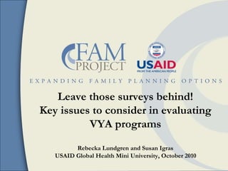 Leave those surveys behind!
Key issues to consider in evaluating
VYA programs
Rebecka Lundgren and Susan Igras
USAID Global Health Mini University, October 2010
 