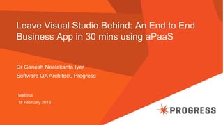 Leave Visual Studio Behind: An End to End
Business App in 30 mins using aPaaS
Dr Ganesh Neelakanta Iyer
Software QA Architect, Progress
Webinar
18 February 2016
 