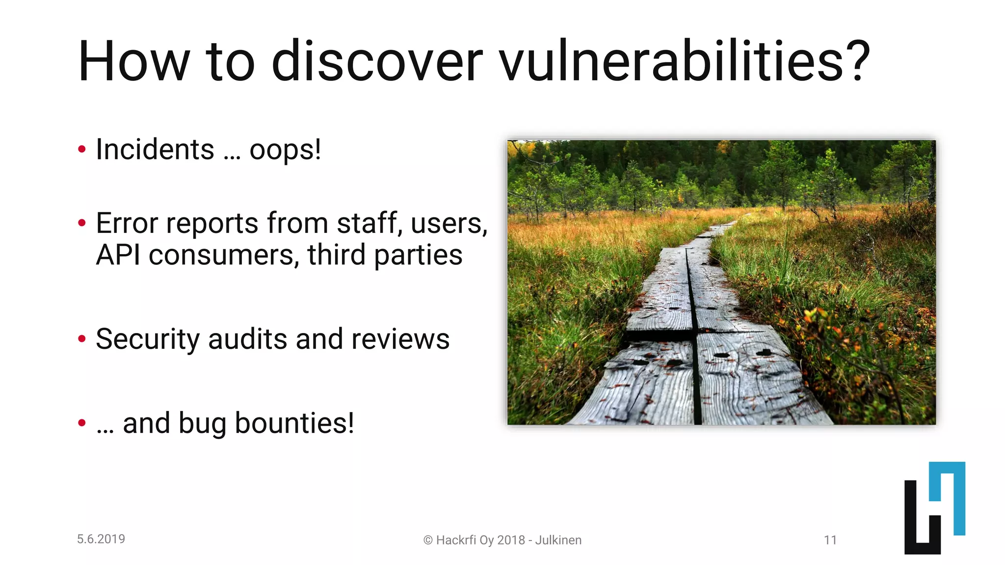 © Hackrfi Oy 2018 - Julkinen5.6.2019 11
How to discover vulnerabilities?
• Incidents … oops!
• Error reports from staff, users,
API consumers, third parties
• Security audits and reviews
• … and bug bounties!
 