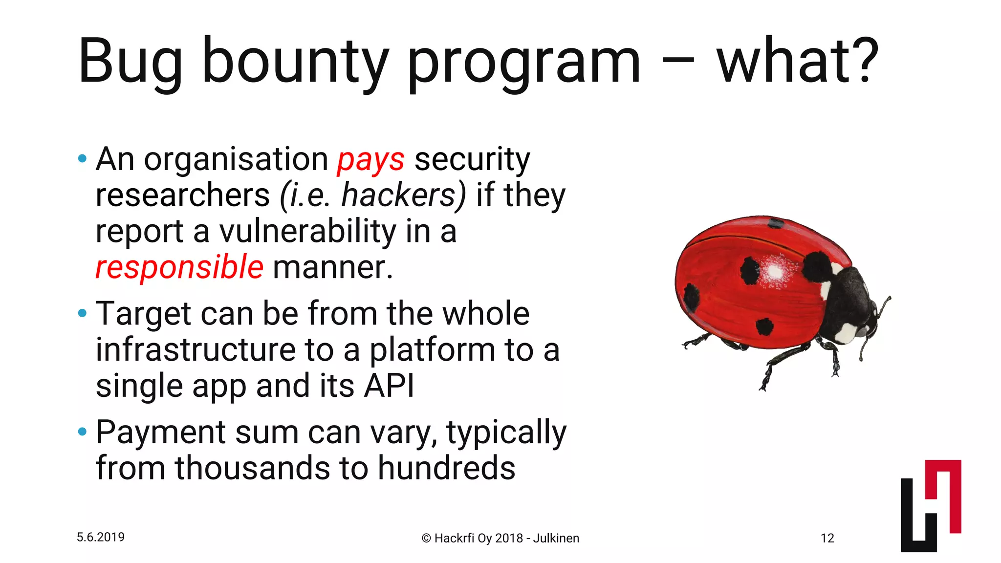 © Hackrfi Oy 2018 - Julkinen5.6.2019 12
Bug bounty program – what?
• An organisation pays security
researchers (i.e. hackers) if they
report a vulnerability in a
responsible manner.
• Target can be from the whole
infrastructure to a platform to a
single app and its API
• Payment sum can vary, typically
from thousands to hundreds
 