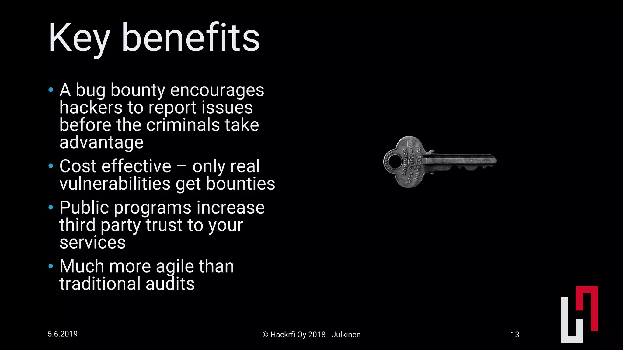 © Hackrfi Oy 2018 - Julkinen5.6.2019 13
Key benefits
• A bug bounty encourages
hackers to report issues
before the criminals take
advantage
• Cost effective – only real
vulnerabilities get bounties
• Public programs increase
third party trust to your
services
• Much more agile than
traditional audits
 
