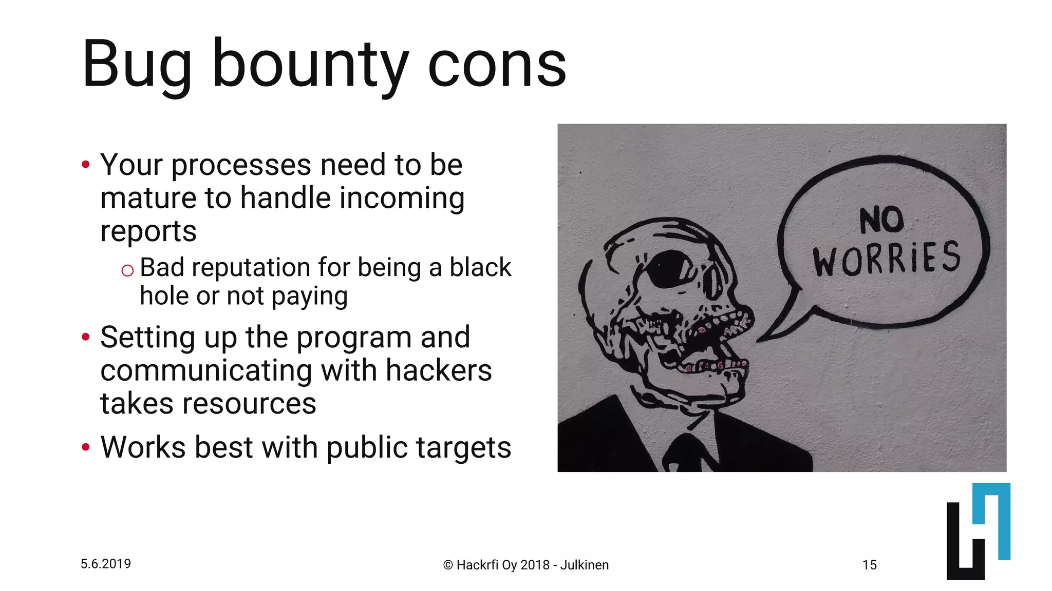 © Hackrfi Oy 2018 - Julkinen5.6.2019 15
Bug bounty cons
• Your processes need to be
mature to handle incoming
reports
oBad reputation for being a black
hole or not paying
• Setting up the program and
communicating with hackers
takes resources
• Works best with public targets
 