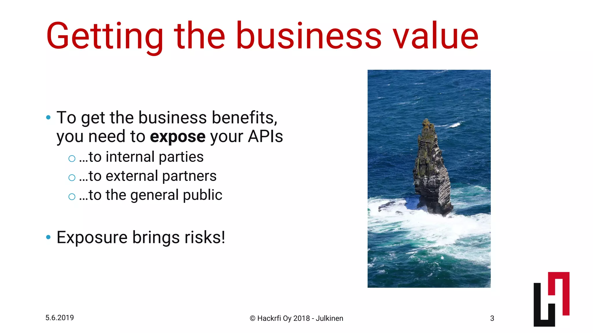 © Hackrfi Oy 2018 - Julkinen5.6.2019 3
Getting the business value
• To get the business benefits,
you need to expose your APIs
o…to internal parties
o…to external partners
o…to the general public
• Exposure brings risks!
 