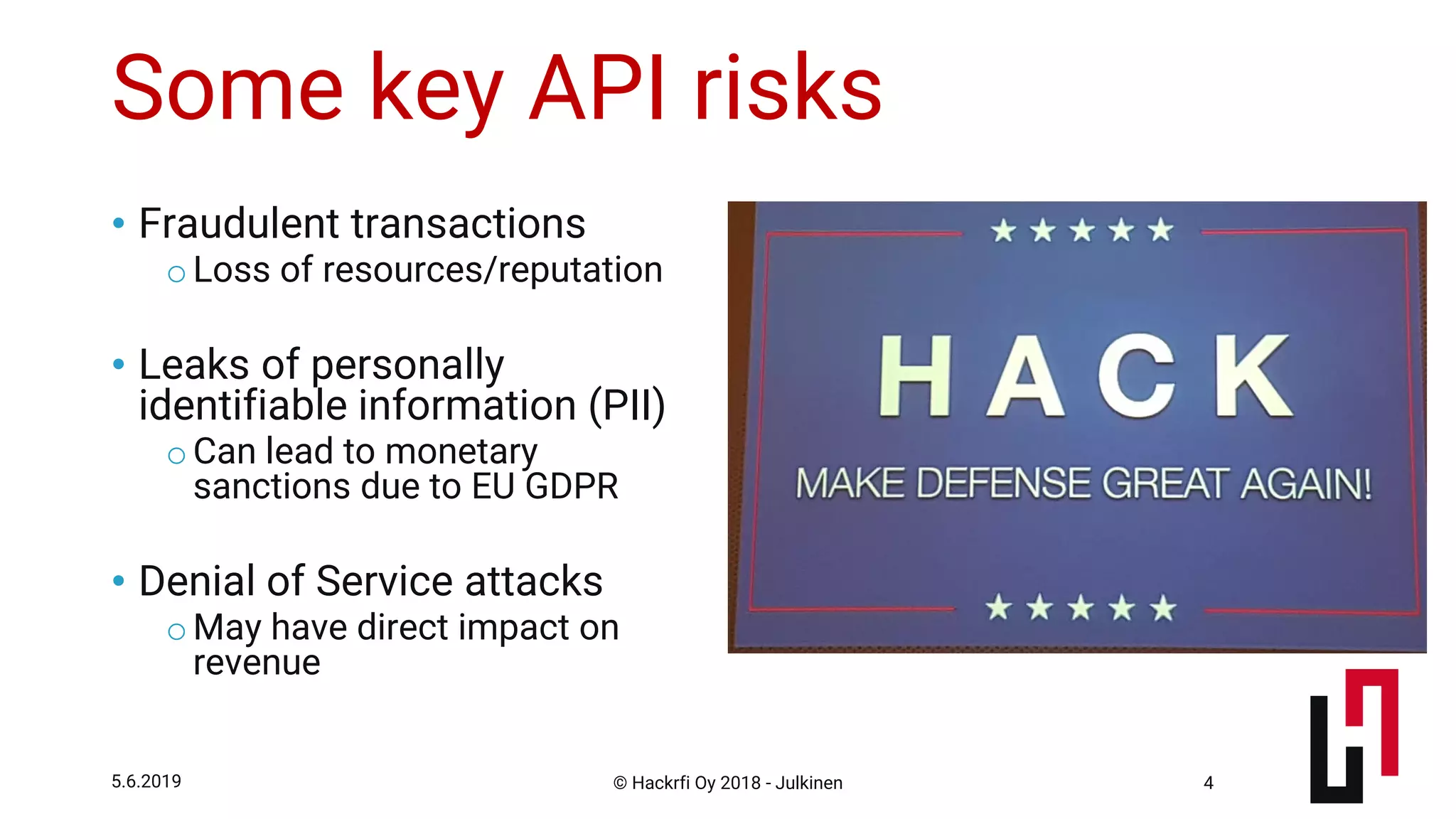 © Hackrfi Oy 2018 - Julkinen5.6.2019 4
Some key API risks
• Fraudulent transactions
oLoss of resources/reputation
• Leaks of personally
identifiable information (PII)
oCan lead to monetary
sanctions due to EU GDPR
• Denial of Service attacks
oMay have direct impact on
revenue
 