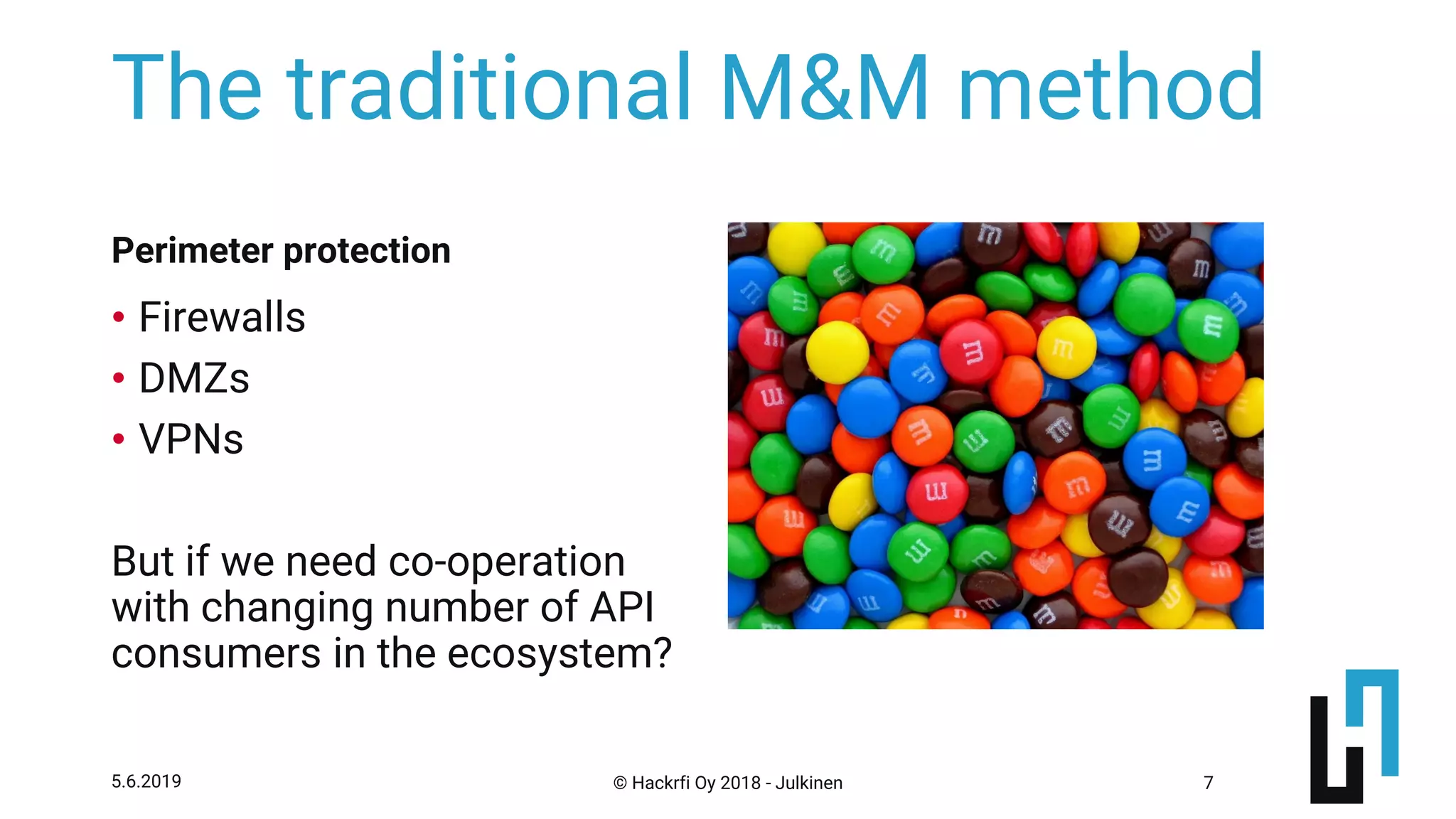 © Hackrfi Oy 2018 - Julkinen5.6.2019 7
The traditional M&M method
• Firewalls
• DMZs
• VPNs
But if we need co-operation
with changing number of API
consumers in the ecosystem?
Perimeter protection
 