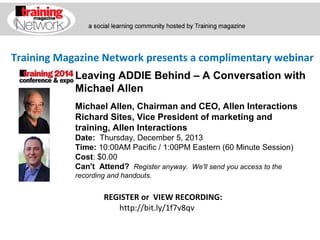 Training Magazine Network presents a complimentary webinar
Leaving ADDIE Behind – A Conversation with
Michael Allen
Michael Allen, Chairman and CEO, Allen Interactions
Richard Sites, Vice President of marketing and
training, Allen Interactions
Date:  Thursday, December 5, 2013 
Time: 10:00AM Pacific / 1:00PM Eastern (60 Minute Session)
Cost: $0.00 
Can't Attend?  Register anyway. We'll send you access to the
recording and handouts.

REGISTER or VIEW RECORDING:
http://bit.ly/1f7v8qv

 
