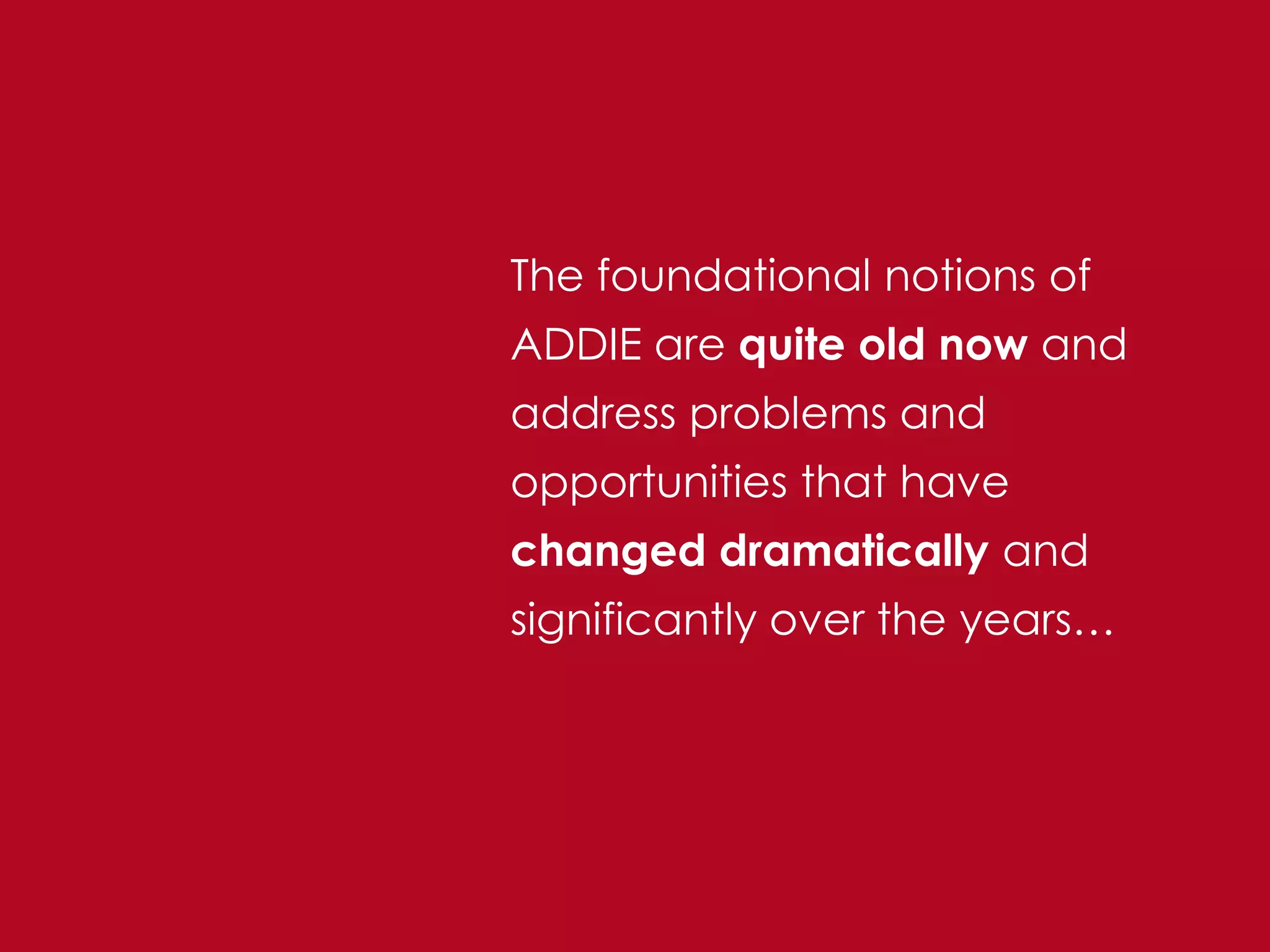The foundational notions of
ADDIE are quite old now and
address problems and
opportunities that have
changed dramatically and
significantly over the years…
 