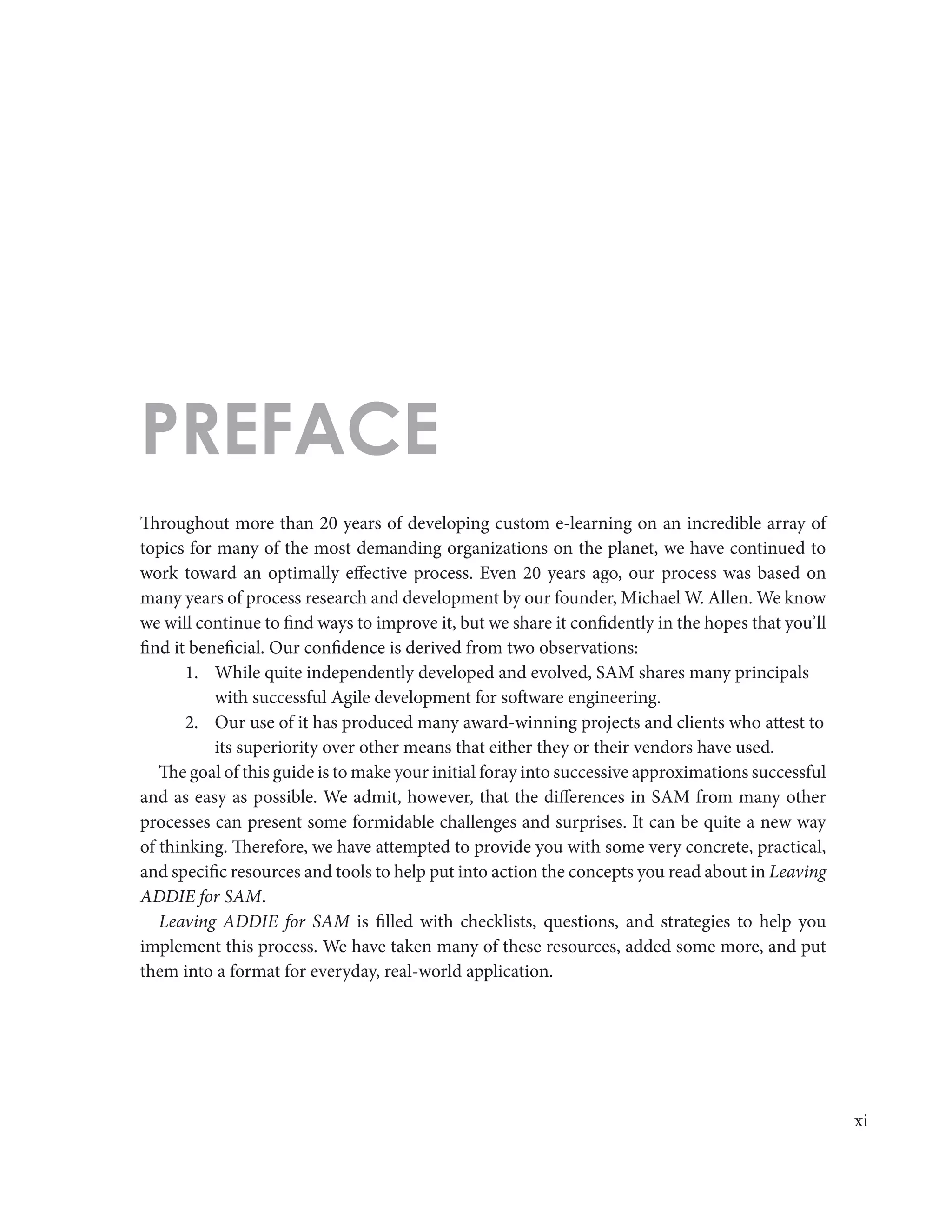 xi
Throughout more than 20 years of developing custom e-learning on an incredible array of
topics for many of the most demanding organizations on the planet, we have continued to
work toward an optimally effective process. Even 20 years ago, our process was based on
many years of process research and development by our founder, Michael W. Allen. We know
we will continue to find ways to improve it, but we share it confidently in the hopes that you’ll
find it beneficial. Our confidence is derived from two observations:
1.	 While quite independently developed and evolved, SAM shares many principals
with successful Agile development for software engineering.
2.	 Our use of it has produced many award-winning projects and clients who attest to
its superiority over other means that either they or their vendors have used.
The goal of this guide is to make your initial foray into successive approximations successful
and as easy as possible. We admit, however, that the differences in SAM from many other
processes can present some formidable challenges and surprises. It can be quite a new way
of thinking. Therefore, we have attempted to provide you with some very concrete, practical,
and specific resources and tools to help put into action the concepts you read about in Leaving
ADDIE for SAM.
Leaving ADDIE for SAM is filled with checklists, questions, and strategies to help you
implement this process. We have taken many of these resources, added some more, and put
them into a format for everyday, real-world application.
PREFACE
 