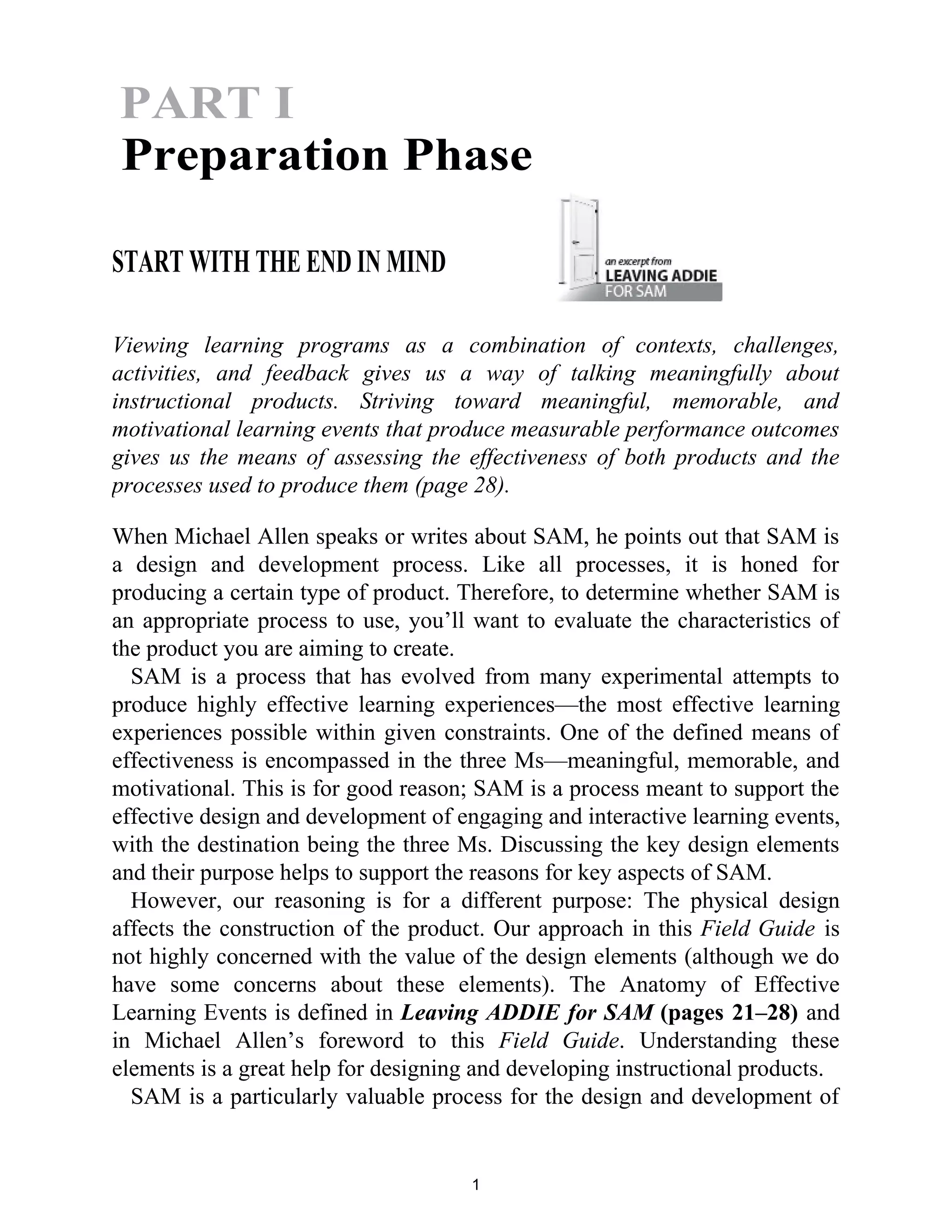 START WITH THE END IN MIND
Viewing learning programs as a combination of contexts, challenges,
activities, and feedback gives us a way of talking meaningfully about
instructional products. Striving toward meaningful, memorable, and
motivational learning events that produce measurable performance outcomes
gives us the means of assessing the effectiveness of both products and the
processes used to produce them (page 28).
When Michael Allen speaks or writes about SAM, he points out that SAM is
a design and development process. Like all processes, it is honed for
producing a certain type of product. Therefore, to determine whether SAM is
an appropriate process to use, you’ll want to evaluate the characteristics of
the product you are aiming to create.
SAM is a process that has evolved from many experimental attempts to
produce highly effective learning experiences—the most effective learning
experiences possible within given constraints. One of the defined means of
effectiveness is encompassed in the three Ms—meaningful, memorable, and
motivational. This is for good reason; SAM is a process meant to support the
effective design and development of engaging and interactive learning events,
with the destination being the three Ms. Discussing the key design elements
and their purpose helps to support the reasons for key aspects of SAM.
However, our reasoning is for a different purpose: The physical design
affects the construction of the product. Our approach in this Field Guide is
not highly concerned with the value of the design elements (although we do
have some concerns about these elements). The Anatomy of Effective
Learning Events is defined in Leaving ADDIE for SAM (pages 21–28) and
in Michael Allen’s foreword to this Field Guide. Understanding these
elements is a great help for designing and developing instructional products.
SAM is a particularly valuable process for the design and development of
1
PART I
Preparation Phase
 