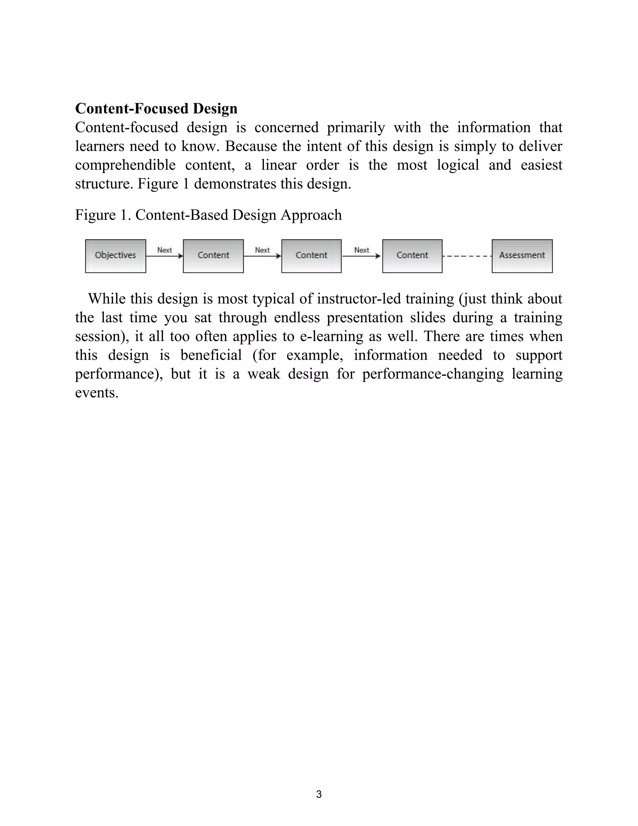 Content-Focused Design
Content-focused design is concerned primarily with the information that
learners need to know. Because the intent of this design is simply to deliver
comprehendible content, a linear order is the most logical and easiest
structure. Figure 1 demonstrates this design.
Figure 1. Content-Based Design Approach
While this design is most typical of instructor-led training (just think about
the last time you sat through endless presentation slides during a training
session), it all too often applies to e-learning as well. There are times when
this design is beneficial (for example, information needed to support
performance), but it is a weak design for performance-changing learning
events.
3
 