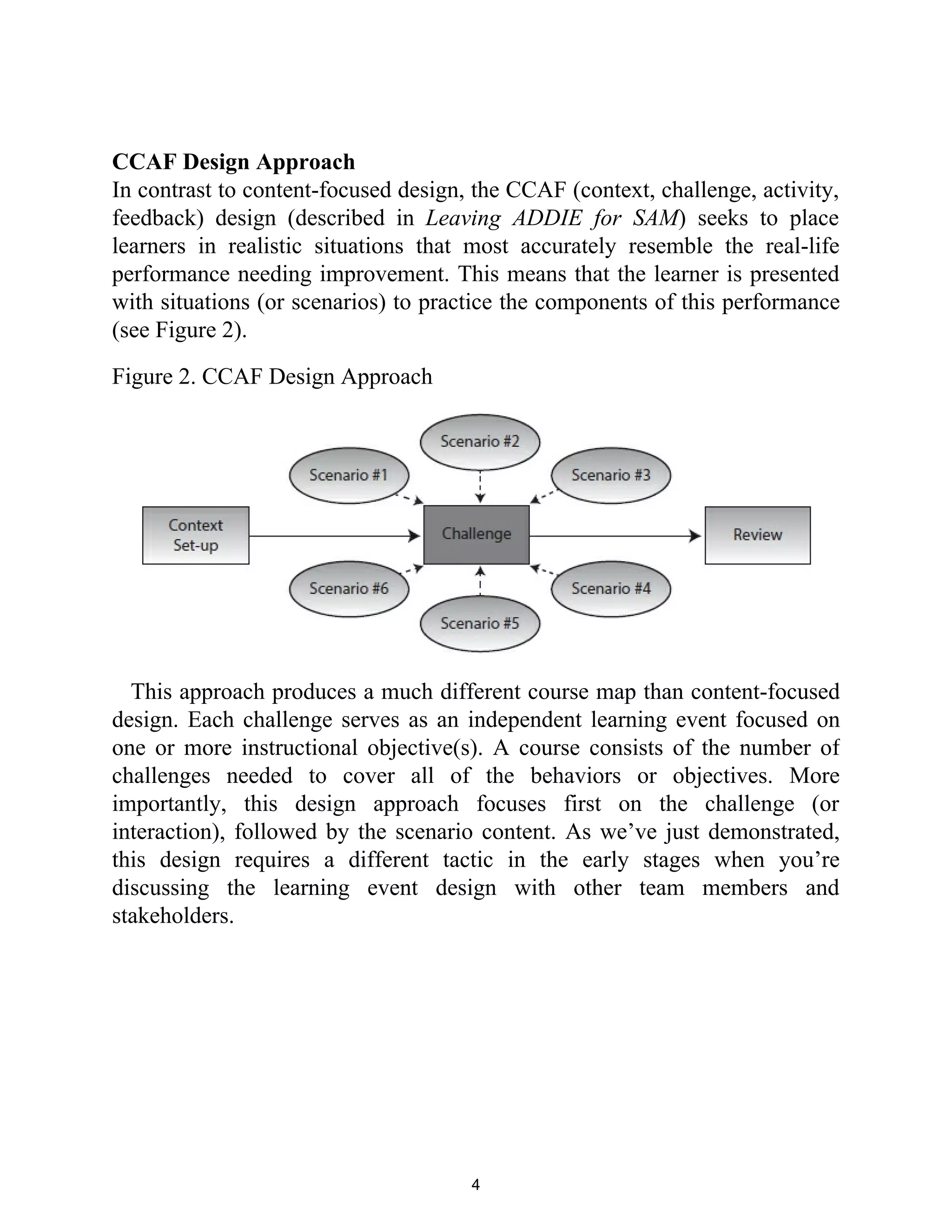 CCAF Design Approach
In contrast to content-focused design, the CCAF (context, challenge, activity,
feedback) design (described in Leaving ADDIE for SAM) seeks to place
learners in realistic situations that most accurately resemble the real-life
performance needing improvement. This means that the learner is presented
with situations (or scenarios) to practice the components of this performance
(see Figure 2).
Figure 2. CCAF Design Approach
This approach produces a much different course map than content-focused
design. Each challenge serves as an independent learning event focused on
one or more instructional objective(s). A course consists of the number of
challenges needed to cover all of the behaviors or objectives. More
importantly, this design approach focuses first on the challenge (or
interaction), followed by the scenario content. As we’ve just demonstrated,
this design requires a different tactic in the early stages when you’re
discussing the learning event design with other team members and
stakeholders.
4
 