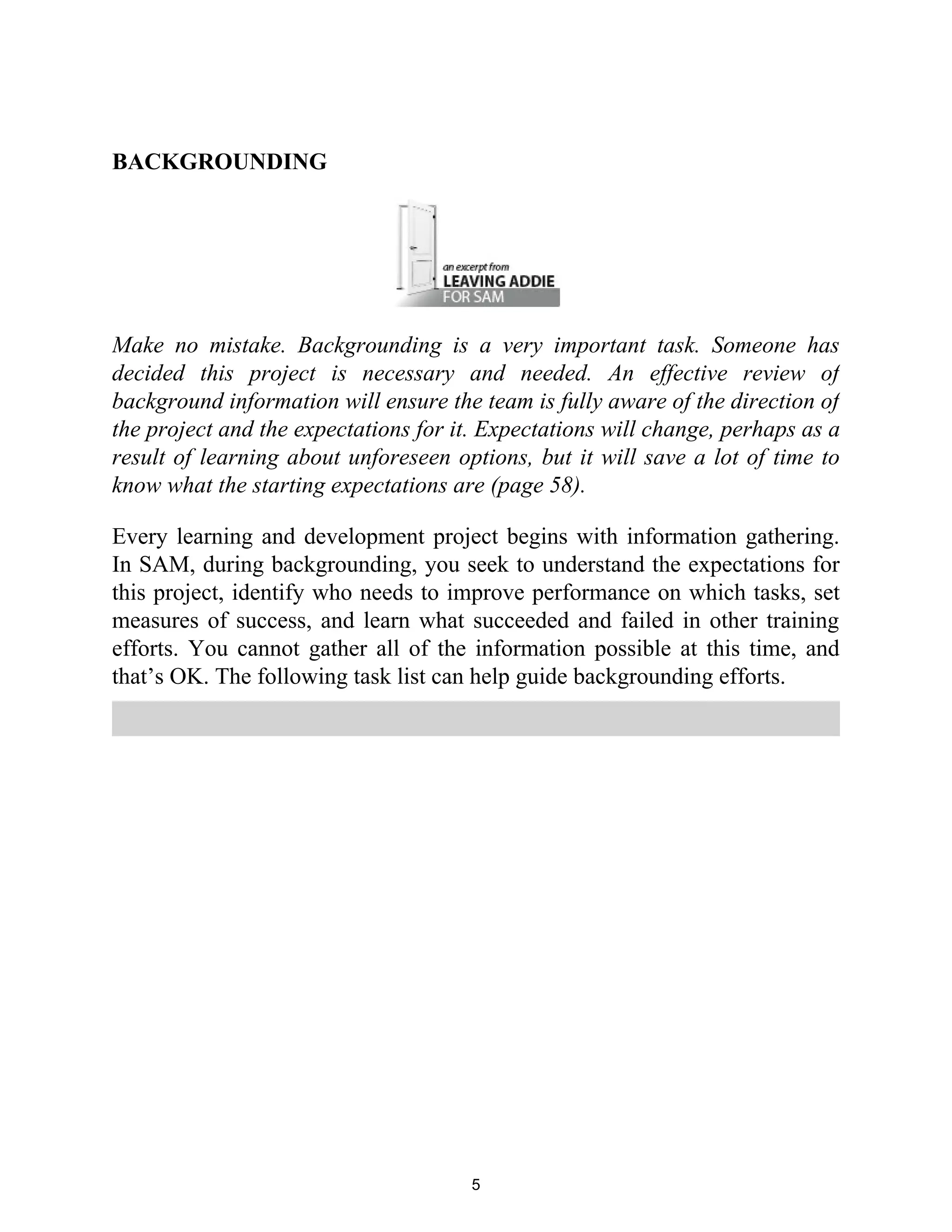BACKGROUNDING
Make no mistake. Backgrounding is a very important task. Someone has
decided this project is necessary and needed. An effective review of
background information will ensure the team is fully aware of the direction of
the project and the expectations for it. Expectations will change, perhaps as a
result of learning about unforeseen options, but it will save a lot of time to
know what the starting expectations are (page 58).
Every learning and development project begins with information gathering.
In SAM, during backgrounding, you seek to understand the expectations for
this project, identify who needs to improve performance on which tasks, set
measures of success, and learn what succeeded and failed in other training
efforts. You cannot gather all of the information possible at this time, and
that’s OK. The following task list can help guide backgrounding efforts.
5
 