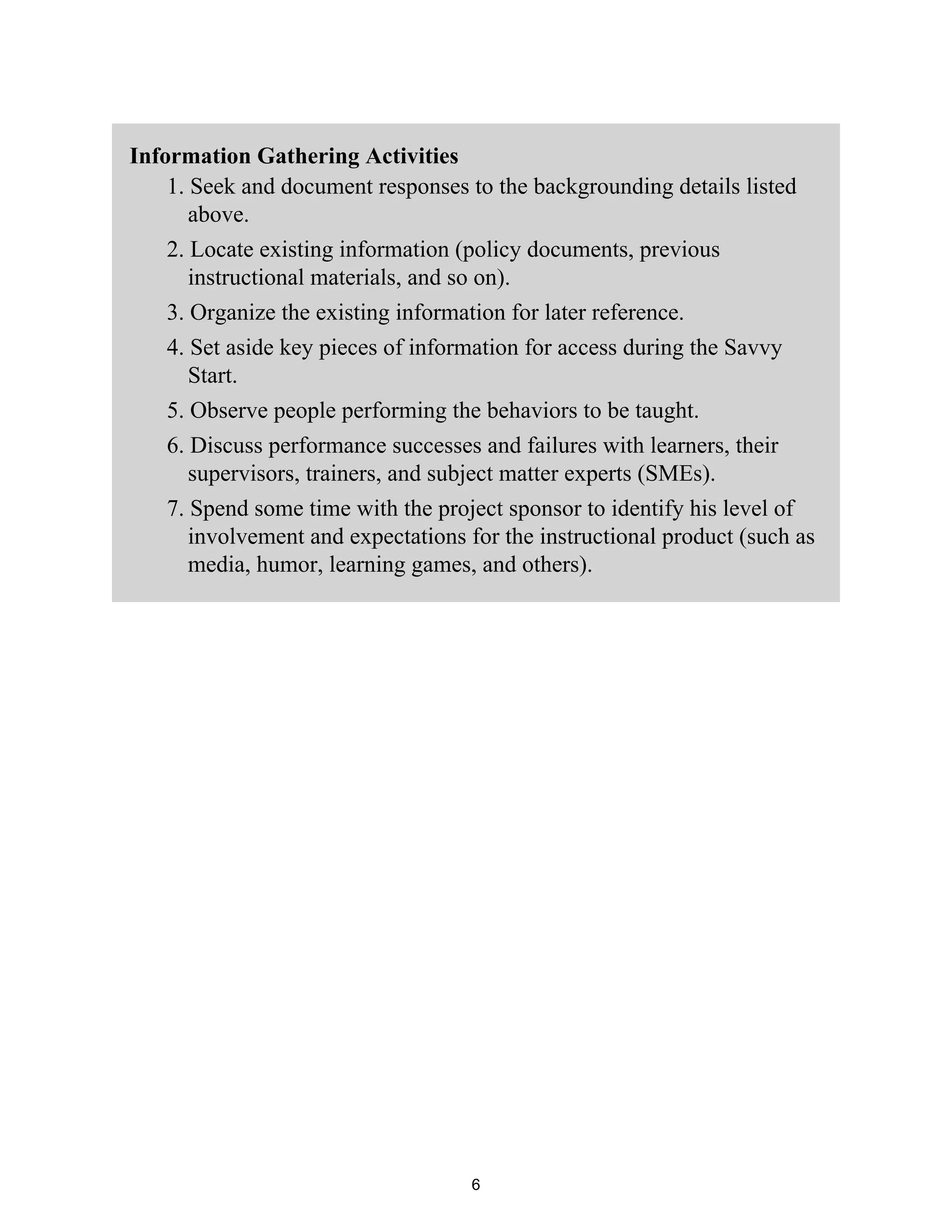 Information Gathering Activities
1. Seek and document responses to the backgrounding details listed
above.
2. Locate existing information (policy documents, previous
instructional materials, and so on).
3. Organize the existing information for later reference.
4. Set aside key pieces of information for access during the Savvy
Start.
5. Observe people performing the behaviors to be taught.
6. Discuss performance successes and failures with learners, their
supervisors, trainers, and subject matter experts (SMEs).
7. Spend some time with the project sponsor to identify his level of
involvement and expectations for the instructional product (such as
media, humor, learning games, and others).
6
 
