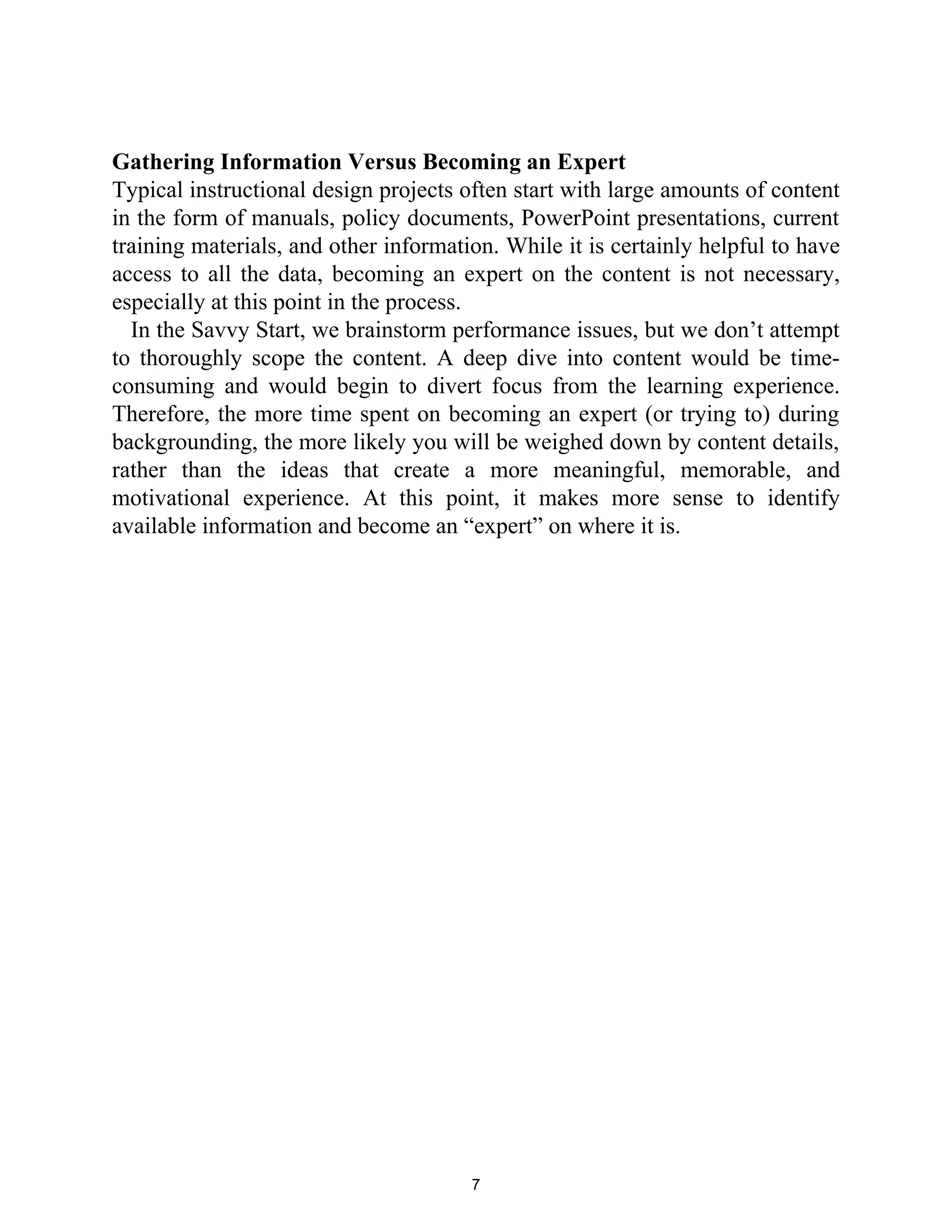 Gathering Information Versus Becoming an Expert
Typical instructional design projects often start with large amounts of content
in the form of manuals, policy documents, PowerPoint presentations, current
training materials, and other information. While it is certainly helpful to have
access to all the data, becoming an expert on the content is not necessary,
especially at this point in the process.
In the Savvy Start, we brainstorm performance issues, but we don’t attempt
to thoroughly scope the content. A deep dive into content would be time-
consuming and would begin to divert focus from the learning experience.
Therefore, the more time spent on becoming an expert (or trying to) during
backgrounding, the more likely you will be weighed down by content details,
rather than the ideas that create a more meaningful, memorable, and
motivational experience. At this point, it makes more sense to identify
available information and become an “expert” on where it is.
7
 