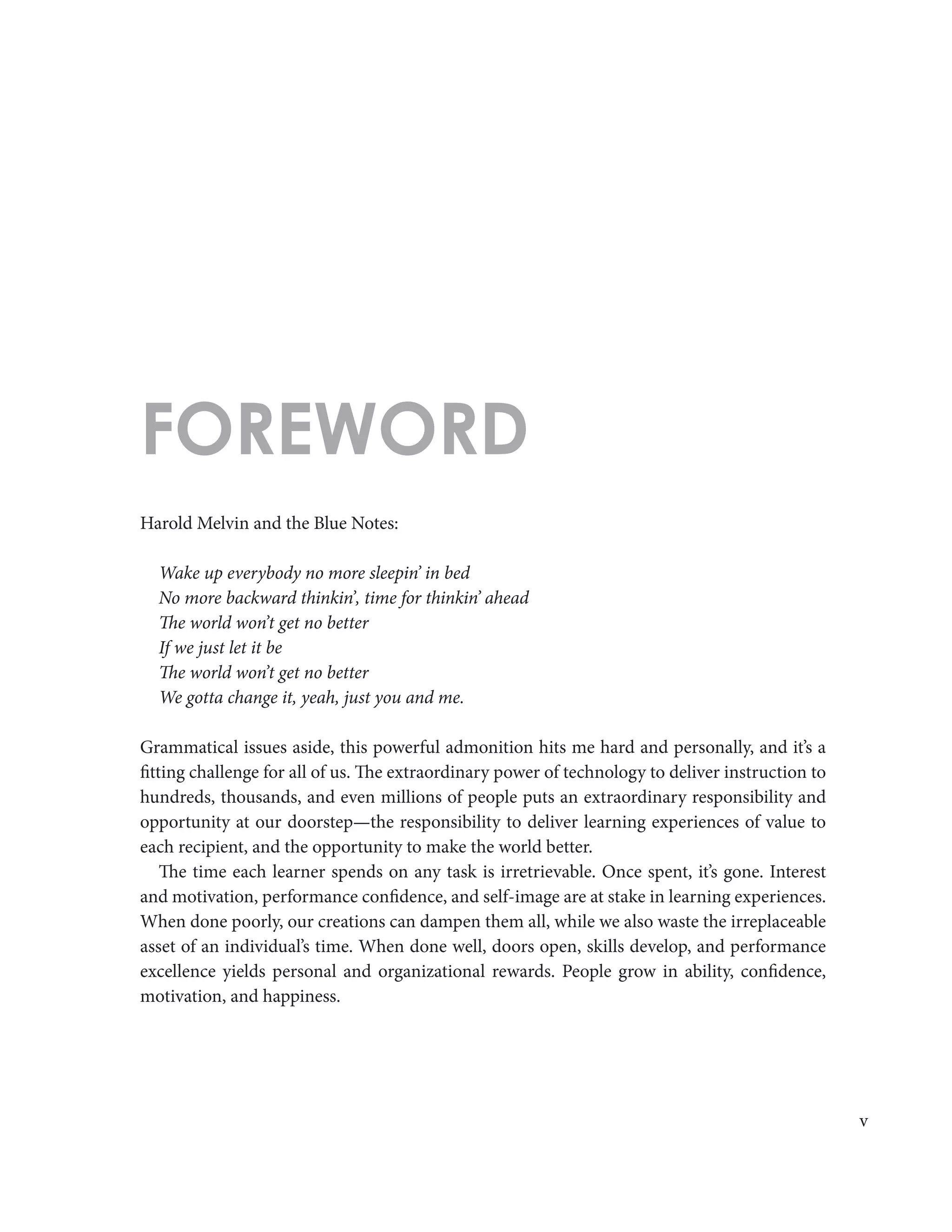 v
Harold Melvin and the Blue Notes:
Wake up everybody no more sleepin’ in bed
No more backward thinkin’, time for thinkin’ ahead
The world won’t get no better
If we just let it be
The world won’t get no better
We gotta change it, yeah, just you and me.
Grammatical issues aside, this powerful admonition hits me hard and personally, and it’s a
fitting challenge for all of us. The extraordinary power of technology to deliver instruction to
hundreds, thousands, and even millions of people puts an extraordinary responsibility and
opportunity at our doorstep—the responsibility to deliver learning experiences of value to
each recipient, and the opportunity to make the world better.
The time each learner spends on any task is irretrievable. Once spent, it’s gone. Interest
and motivation, performance confidence, and self-image are at stake in learning experiences.
When done poorly, our creations can dampen them all, while we also waste the irreplaceable
asset of an individual’s time. When done well, doors open, skills develop, and performance
excellence yields personal and organizational rewards. People grow in ability, confidence,
motivation, and happiness.
FOREWORD
 
