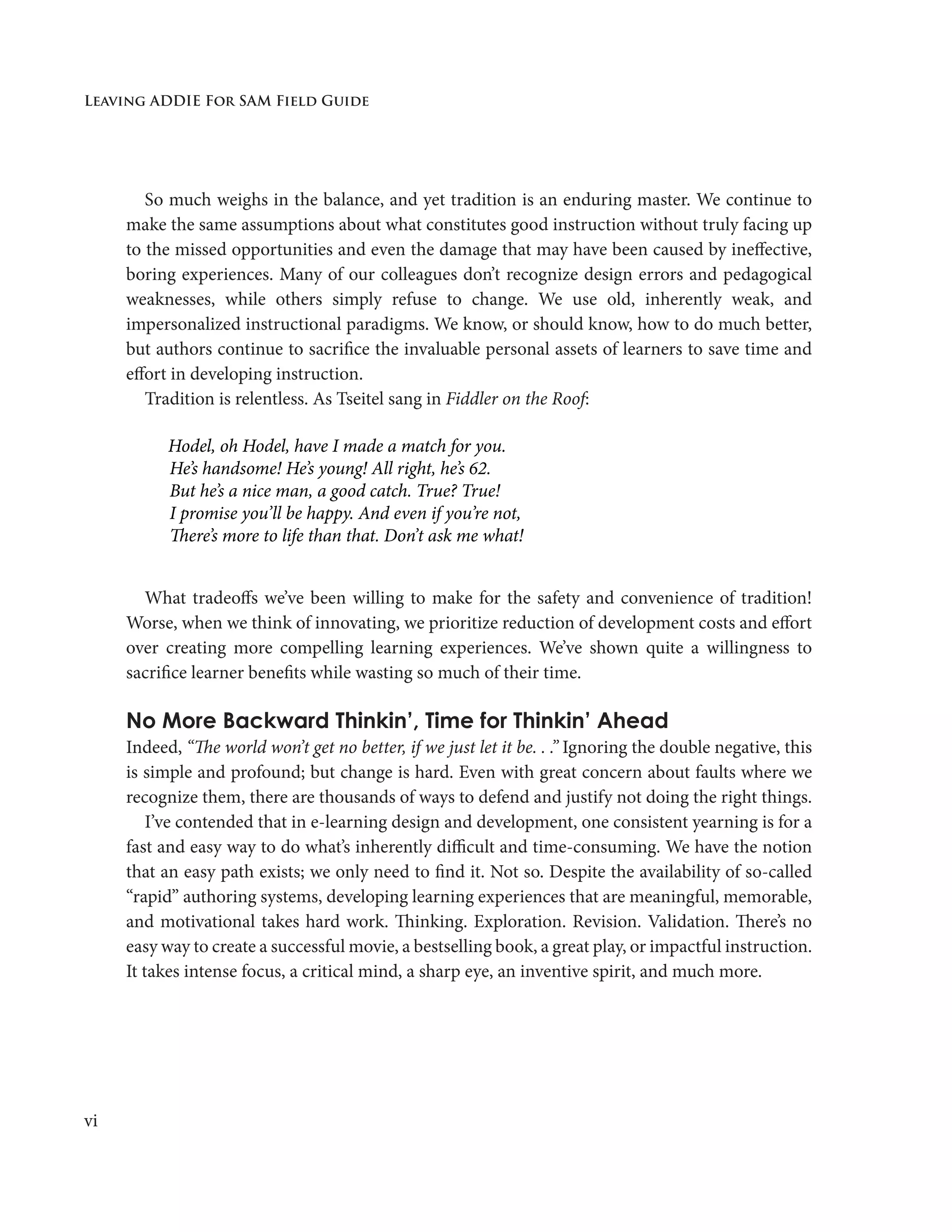 Leaving ADDIE For SAM Field Guide
vi
So much weighs in the balance, and yet tradition is an enduring master. We continue to
make the same assumptions about what constitutes good instruction without truly facing up
to the missed opportunities and even the damage that may have been caused by ineffective,
boring experiences. Many of our colleagues don’t recognize design errors and pedagogical
weaknesses, while others simply refuse to change. We use old, inherently weak, and
impersonalized instructional paradigms. We know, or should know, how to do much better,
but authors continue to sacrifice the invaluable personal assets of learners to save time and
effort in developing instruction.
Tradition is relentless. As Tseitel sang in Fiddler on the Roof:
Hodel, oh Hodel, have I made a match for you.
	 He’s handsome! He’s young! All right, he’s 62.
	 But he’s a nice man, a good catch. True? True!
	 I promise you’ll be happy. And even if you’re not,
	 There’s more to life than that. Don’t ask me what!
What tradeoffs we’ve been willing to make for the safety and convenience of tradition!
Worse, when we think of innovating, we prioritize reduction of development costs and effort
over creating more compelling learning experiences. We’ve shown quite a willingness to
sacrifice learner benefits while wasting so much of their time.
No More Backward Thinkin’, Time for Thinkin’ Ahead
Indeed, “The world won’t get no better, if we just let it be. . .” Ignoring the double negative, this
is simple and profound; but change is hard. Even with great concern about faults where we
recognize them, there are thousands of ways to defend and justify not doing the right things.
I’ve contended that in e-learning design and development, one consistent yearning is for a
fast and easy way to do what’s inherently difficult and time-consuming. We have the notion
that an easy path exists; we only need to find it. Not so. Despite the availability of so-called
“rapid” authoring systems, developing learning experiences that are meaningful, memorable,
and motivational takes hard work. Thinking. Exploration. Revision. Validation. There’s no
easy way to create a successful movie, a bestselling book, a great play, or impactful instruction.
It takes intense focus, a critical mind, a sharp eye, an inventive spirit, and much more.
 