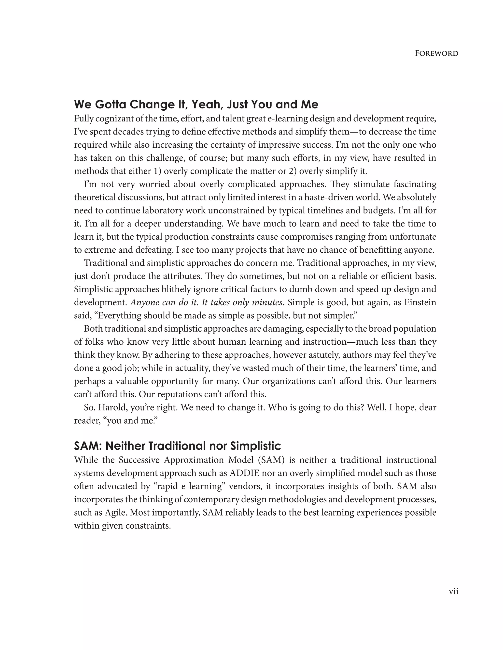vii
Foreword
We Gotta Change It, Yeah, Just You and Me
Fully cognizant of the time, effort, and talent great e-learning design and development require,
I’ve spent decades trying to define effective methods and simplify them—to decrease the time
required while also increasing the certainty of impressive success. I’m not the only one who
has taken on this challenge, of course; but many such efforts, in my view, have resulted in
methods that either 1) overly complicate the matter or 2) overly simplify it.
I’m not very worried about overly complicated approaches. They stimulate fascinating
theoretical discussions, but attract only limited interest in a haste-driven world. We absolutely
need to continue laboratory work unconstrained by typical timelines and budgets. I’m all for
it. I’m all for a deeper understanding. We have much to learn and need to take the time to
learn it, but the typical production constraints cause compromises ranging from unfortunate
to extreme and defeating. I see too many projects that have no chance of benefitting anyone.
Traditional and simplistic approaches do concern me. Traditional approaches, in my view,
just don’t produce the attributes. They do sometimes, but not on a reliable or efficient basis.
Simplistic approaches blithely ignore critical factors to dumb down and speed up design and
development. Anyone can do it. It takes only minutes. Simple is good, but again, as Einstein
said, “Everything should be made as simple as possible, but not simpler.”
Both traditional and simplistic approaches are damaging, especially to the broad population
of folks who know very little about human learning and instruction—much less than they
think they know. By adhering to these approaches, however astutely, authors may feel they’ve
done a good job; while in actuality, they’ve wasted much of their time, the learners’ time, and
perhaps a valuable opportunity for many. Our organizations can’t afford this. Our learners
can’t afford this. Our reputations can’t afford this.
So, Harold, you’re right. We need to change it. Who is going to do this? Well, I hope, dear
reader, “you and me.”
SAM: Neither Traditional nor Simplistic
While the Successive Approximation Model (SAM) is neither a traditional instructional
systems development approach such as ADDIE nor an overly simplified model such as those
often advocated by “rapid e-learning” vendors, it incorporates insights of both. SAM also
incorporates the thinking of contemporary design methodologies and development processes,
such as Agile. Most importantly, SAM reliably leads to the best learning experiences possible
within given constraints.
 