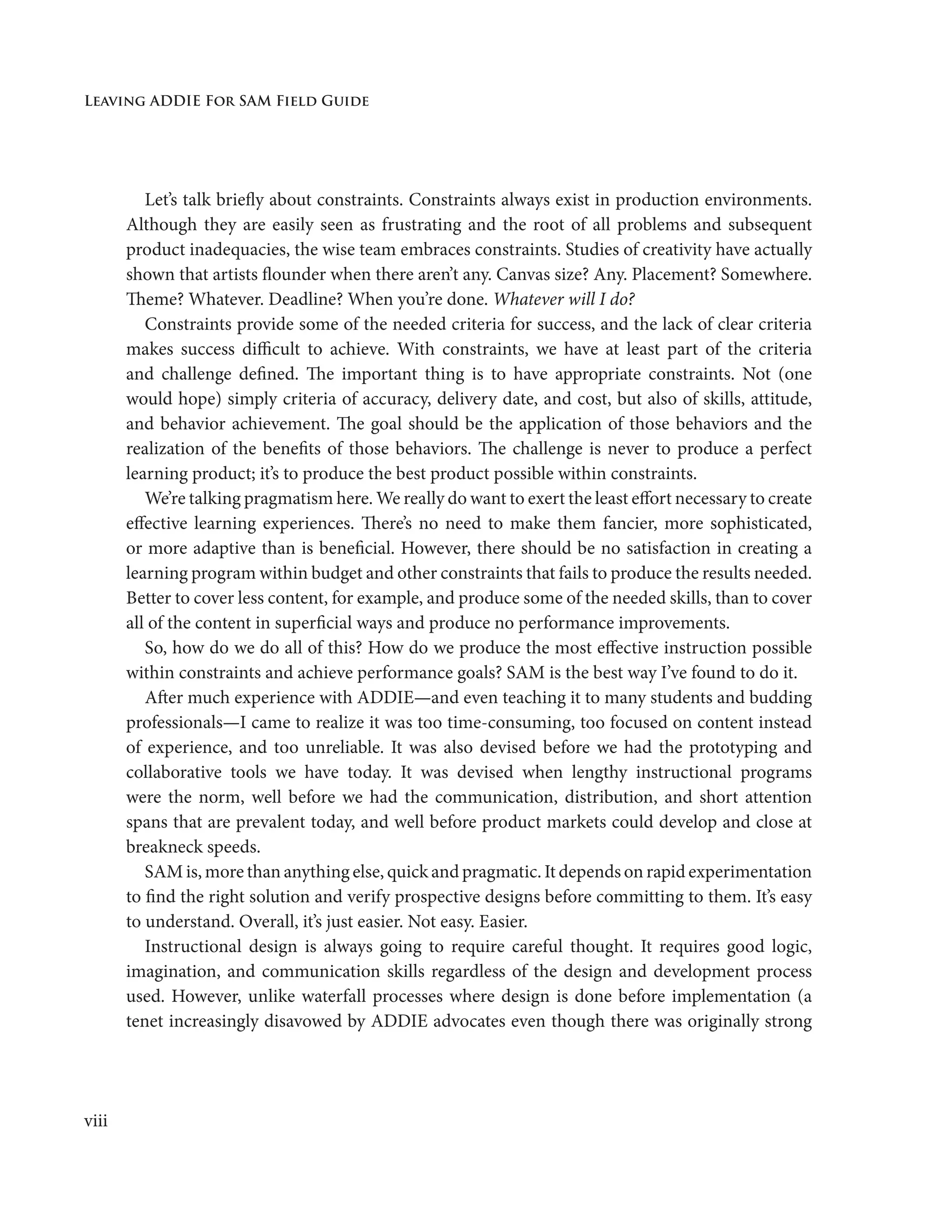 Leaving ADDIE For SAM Field Guide
viii
Let’s talk briefly about constraints. Constraints always exist in production environments.
Although they are easily seen as frustrating and the root of all problems and subsequent
product inadequacies, the wise team embraces constraints. Studies of creativity have actually
shown that artists flounder when there aren’t any. Canvas size? Any. Placement? Somewhere.
Theme? Whatever. Deadline? When you’re done. Whatever will I do?
Constraints provide some of the needed criteria for success, and the lack of clear criteria
makes success difficult to achieve. With constraints, we have at least part of the criteria
and challenge defined. The important thing is to have appropriate constraints. Not (one
would hope) simply criteria of accuracy, delivery date, and cost, but also of skills, attitude,
and behavior achievement. The goal should be the application of those behaviors and the
realization of the benefits of those behaviors. The challenge is never to produce a perfect
learning product; it’s to produce the best product possible within constraints.
We’re talking pragmatism here. We really do want to exert the least effort necessary to create
effective learning experiences. There’s no need to make them fancier, more sophisticated,
or more adaptive than is beneficial. However, there should be no satisfaction in creating a
learning program within budget and other constraints that fails to produce the results needed.
Better to cover less content, for example, and produce some of the needed skills, than to cover
all of the content in superficial ways and produce no performance improvements.
So, how do we do all of this? How do we produce the most effective instruction possible
within constraints and achieve performance goals? SAM is the best way I’ve found to do it.
After much experience with ADDIE—and even teaching it to many students and budding
professionals—I came to realize it was too time-consuming, too focused on content instead
of experience, and too unreliable. It was also devised before we had the prototyping and
collaborative tools we have today. It was devised when lengthy instructional programs
were the norm, well before we had the communication, distribution, and short attention
spans that are prevalent today, and well before product markets could develop and close at
breakneck speeds.
SAM is, more than anything else, quick and pragmatic. It depends on rapid experimentation
to find the right solution and verify prospective designs before committing to them. It’s easy
to understand. Overall, it’s just easier. Not easy. Easier.
Instructional design is always going to require careful thought. It requires good logic,
imagination, and communication skills regardless of the design and development process
used. However, unlike waterfall processes where design is done before implementation (a
tenet increasingly disavowed by ADDIE advocates even though there was originally strong
 