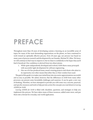 xi
Throughout more than 20 years of developing custom e-learning on an incredible array of
topics for many of the most demanding organizations on the planet, we have continued to
work toward an optimally effective process. Even 20 years ago, our process was based on
many years of process research and development by our founder, Michael W. Allen. We know
we will continue to find ways to improve it, but we share it confidently in the hopes that you’ll
find it beneficial. Our confidence is derived from two observations:
1.	 While quite independently developed and evolved, SAM shares many principals
with successful Agile development for software engineering.
2.	 Our use of it has produced many award-winning projects and clients who attest to
its superiority over other means that either they or their vendors have used.
The goal of this guide is to make your initial foray into successive approximations successful
and as easy as possible. We admit, however, that the differences in SAM from many other
processes can present some formidable challenges and surprises. It can be quite a new way
of thinking. Therefore, we have attempted to provide you with some very concrete, practical,
and specific resources and tools to help put into action the concepts you read about in Leaving
ADDIE for SAM.
Leaving ADDIE for SAM is filled with checklists, questions, and strategies to help you
implement this process. We have taken many of these resources, added some more, and put
them into a format for everyday, real-world application.
PREFACE
 