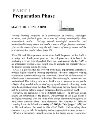START WITH THE END IN MIND
Viewing learning programs as a combination of contexts, challenges,
activities, and feedback gives us a way of talking meaningfully about
instructional products. Striving toward meaningful, memorable, and
motivational learning events that produce measurable performance outcomes
gives us the means of assessing the effectiveness of both products and the
processes used to produce them (page 28).
When Michael Allen speaks or writes about SAM, he points out that SAM is
a design and development process. Like all processes, it is honed for
producing a certain type of product. Therefore, to determine whether SAM is
an appropriate process to use, you’ll want to evaluate the characteristics of
the product you are aiming to create.
SAM is a process that has evolved from many experimental attempts to
produce highly effective learning experiences—the most effective learning
experiences possible within given constraints. One of the defined means of
effectiveness is encompassed in the three Ms—meaningful, memorable, and
motivational. This is for good reason; SAM is a process meant to support the
effective design and development of engaging and interactive learning events,
with the destination being the three Ms. Discussing the key design elements
and their purpose helps to support the reasons for key aspects of SAM.
However, our reasoning is for a different purpose: The physical design
affects the construction of the product. Our approach in this Field Guide is
not highly concerned with the value of the design elements (although we do
have some concerns about these elements). The Anatomy of Effective
Learning Events is defined in Leaving ADDIE for SAM (pages 21–28) and
in Michael Allen’s foreword to this Field Guide. Understanding these
elements is a great help for designing and developing instructional products.
SAM is a particularly valuable process for the design and development of
1
PART I
Preparation Phase
 