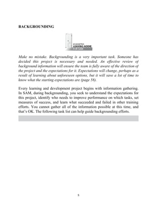 BACKGROUNDING
Make no mistake. Backgrounding is a very important task. Someone has
decided this project is necessary and needed. An effective review of
background information will ensure the team is fully aware of the direction of
the project and the expectations for it. Expectations will change, perhaps as a
result of learning about unforeseen options, but it will save a lot of time to
know what the starting expectations are (page 58).
Every learning and development project begins with information gathering.
In SAM, during backgrounding, you seek to understand the expectations for
this project, identify who needs to improve performance on which tasks, set
measures of success, and learn what succeeded and failed in other training
efforts. You cannot gather all of the information possible at this time, and
that’s OK. The following task list can help guide backgrounding efforts.
5
 