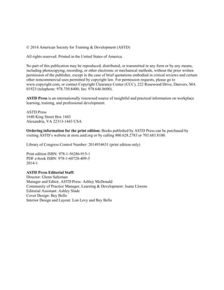 © 2014 American Society for Training & Development (ASTD)
All rights reserved. Printed in the United States of America.
No part of this publication may be reproduced, distributed, or transmitted in any form or by any means,
including photocopying, recording, or other electronic or mechanical methods, without the prior written
permission of the publisher, except in the case of brief quotations embodied in critical reviews and certain
other noncommercial uses permitted by copyright law. For permission requests, please go to
www.copyright.com, or contact Copyright Clearance Center (CCC), 222 Rosewood Drive, Danvers, MA
01923 (telephone: 978.750.8400; fax: 978.646.8600).
ASTD Press is an internationally renowned source of insightful and practical information on workplace
learning, training, and professional development.
ASTD Press
1640 King Street Box 1443
Alexandria, VA 22313-1443 USA
Ordering information for the print edition: Books published by ASTD Press can be purchased by
visiting ASTD’s website at store.astd.org or by calling 800.628.2783 or 703.683.8100.
Library of Congress Control Number: 2014934631 (print edition only)
Print edition ISBN: 978-1-56286-915-1
PDF e-book ISBN: 978-1-60728-409-3
2014-1
ASTD Press Editorial Staff:
Director: Glenn Saltzman
Manager and Editor, ASTD Press: Ashley McDonald
Community of Practice Manager, Learning & Development: Juana Llorens
Editorial Assistant: Ashley Slade
Cover Design: Bey Bello
Interior Design and Layout: Lon Levy and Bey Bello
 