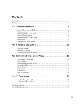 iii
Foreword. . . . . . . . . . . . . . . . . . . . . . . . . . . . . . . . . . . . . . . . . . . . . . . . . . . . . . . . . . . . . . . . . . . . . . v
Preface. . . . . . . . . . . . . . . . . . . . . . . . . . . . . . . . . . . . . . . . . . . . . . . . . . . . . . . . . . . . . . . . . . . . . . . xi
Part I: Preparation Phase . . . . . . . . . . . . . . . . . . . . . . . . . . . . . . . . . . . . . . . . . . . . . . . 1
	 Start With the End in Mind. . . . . . . . . . . . . . . . . . . . . . . . . . . . . . . . . . . . . . . . . . . . . . . 3
Backgrounding. . . . . . . . . . . . . . . . . . . . . . . . . . . . . . . . . . . . . . . . . . . . . . . . . . . . . . . . . 7
Preparing for the Savvy Start. . . . . . . . . . . . . . . . . . . . . . . . . . . . . . . . . . . . . . . . . . . . . 11
Starting the Savvy Start . . . . . . . . . . . . . . . . . . . . . . . . . . . . . . . . . . . . . . . . . . . . . . . . . 19
Brainstorming in a Savvy Start. . . . . . . . . . . . . . . . . . . . . . . . . . . . . . . . . . . . . . . . . . . 23
Prototyping . . . . . . . . . . . . . . . . . . . . . . . . . . . . . . . . . . . . . . . . . . . . . . . . . . . . . . . . . . . 29
Documenting the Savvy Start. . . . . . . . . . . . . . . . . . . . . . . . . . . . . . . . . . . . . . . . . . . . 37
Part II: Iterative Design Phase. . . . . . . . . . . . . . . . . . . . . . . . . . . . . . . . . . . . . . . . . 39
	 Planning in SAM. . . . . . . . . . . . . . . . . . . . . . . . . . . . . . . . . . . . . . . . . . . . . . . . . . . . . . . 41
Continue Designing. . . . . . . . . . . . . . . . . . . . . . . . . . . . . . . . . . . . . . . . . . . . . . . . . . . . 45
Creating Instructional Content. . . . . . . . . . . . . . . . . . . . . . . . . . . . . . . . . . . . . . . . . . . 49
Part III: Iterative Development Phase. . . . . . . . . . . . . . . . . . . . . . . . . . . . . . . . 57
	 Building the Deliverables. . . . . . . . . . . . . . . . . . . . . . . . . . . . . . . . . . . . . . . . . . . . . . . . 59
User Reviews. . . . . . . . . . . . . . . . . . . . . . . . . . . . . . . . . . . . . . . . . . . . . . . . . . . . . . . . . . 63
Managing a Deliverable Review. . . . . . . . . . . . . . . . . . . . . . . . . . . . . . . . . . . . . . . . . . 67
Design Proof Review. . . . . . . . . . . . . . . . . . . . . . . . . . . . . . . . . . . . . . . . . . . . . . . . . . . 75
Alpha Review. . . . . . . . . . . . . . . . . . . . . . . . . . . . . . . . . . . . . . . . . . . . . . . . . . . . . . . . . . 81
Beta Review. . . . . . . . . . . . . . . . . . . . . . . . . . . . . . . . . . . . . . . . . . . . . . . . . . . . . . . . . . . 85
Gold Review. . . . . . . . . . . . . . . . . . . . . . . . . . . . . . . . . . . . . . . . . . . . . . . . . . . . . . . . . . . 87
Plan for Revisions. . . . . . . . . . . . . . . . . . . . . . . . . . . . . . . . . . . . . . . . . . . . . . . . . . . . . . 89
Part IV: Conclusion. . . . . . . . . . . . . . . . . . . . . . . . . . . . . . . . . . . . . . . . . . . . . . . . . . . . . 95
	 Are You Ready to Lead?. . . . . . . . . . . . . . . . . . . . . . . . . . . . . . . . . . . . . . . . . . . . . . . . . 97
A Note From the Authors. . . . . . . . . . . . . . . . . . . . . . . . . . . . . . . . . . . . . . . . . . . . .  101
About the Authors. . . . . . . . . . . . . . . . . . . . . . . . . . . . . . . . . . . . . . . . . . . . . . . . . . . . . . . . . . .  103
About Allen Interactions. . . . . . . . . . . . . . . . . . . . . . . . . . . . . . . . . . . . . . . . . . . . . . . . . . . . . .  105
Contents
 