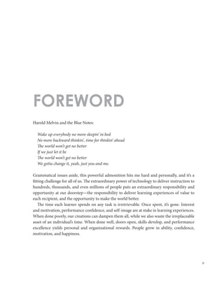 v
Harold Melvin and the Blue Notes:
Wake up everybody no more sleepin’ in bed
No more backward thinkin’, time for thinkin’ ahead
The world won’t get no better
If we just let it be
The world won’t get no better
We gotta change it, yeah, just you and me.
Grammatical issues aside, this powerful admonition hits me hard and personally, and it’s a
fitting challenge for all of us. The extraordinary power of technology to deliver instruction to
hundreds, thousands, and even millions of people puts an extraordinary responsibility and
opportunity at our doorstep—the responsibility to deliver learning experiences of value to
each recipient, and the opportunity to make the world better.
The time each learner spends on any task is irretrievable. Once spent, it’s gone. Interest
and motivation, performance confidence, and self-image are at stake in learning experiences.
When done poorly, our creations can dampen them all, while we also waste the irreplaceable
asset of an individual’s time. When done well, doors open, skills develop, and performance
excellence yields personal and organizational rewards. People grow in ability, confidence,
motivation, and happiness.
FOREWORD
 