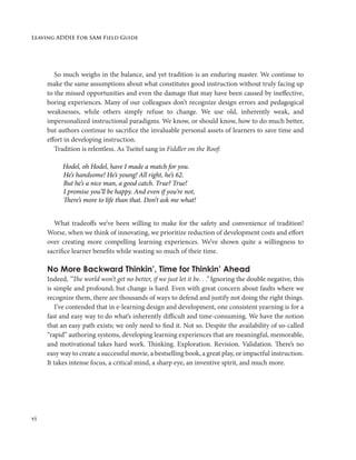 Leaving ADDIE For SAM Field Guide
vi
So much weighs in the balance, and yet tradition is an enduring master. We continue to
make the same assumptions about what constitutes good instruction without truly facing up
to the missed opportunities and even the damage that may have been caused by ineffective,
boring experiences. Many of our colleagues don’t recognize design errors and pedagogical
weaknesses, while others simply refuse to change. We use old, inherently weak, and
impersonalized instructional paradigms. We know, or should know, how to do much better,
but authors continue to sacrifice the invaluable personal assets of learners to save time and
effort in developing instruction.
Tradition is relentless. As Tseitel sang in Fiddler on the Roof:
Hodel, oh Hodel, have I made a match for you.
	 He’s handsome! He’s young! All right, he’s 62.
	 But he’s a nice man, a good catch. True? True!
	 I promise you’ll be happy. And even if you’re not,
	 There’s more to life than that. Don’t ask me what!
What tradeoffs we’ve been willing to make for the safety and convenience of tradition!
Worse, when we think of innovating, we prioritize reduction of development costs and effort
over creating more compelling learning experiences. We’ve shown quite a willingness to
sacrifice learner benefits while wasting so much of their time.
No More Backward Thinkin’, Time for Thinkin’ Ahead
Indeed, “The world won’t get no better, if we just let it be. . .” Ignoring the double negative, this
is simple and profound; but change is hard. Even with great concern about faults where we
recognize them, there are thousands of ways to defend and justify not doing the right things.
I’ve contended that in e-learning design and development, one consistent yearning is for a
fast and easy way to do what’s inherently difficult and time-consuming. We have the notion
that an easy path exists; we only need to find it. Not so. Despite the availability of so-called
“rapid” authoring systems, developing learning experiences that are meaningful, memorable,
and motivational takes hard work. Thinking. Exploration. Revision. Validation. There’s no
easy way to create a successful movie, a bestselling book, a great play, or impactful instruction.
It takes intense focus, a critical mind, a sharp eye, an inventive spirit, and much more.
 