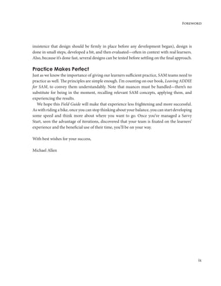 ix
Foreword
insistence that design should be firmly in place before any development began), design is
done in small steps, developed a bit, and then evaluated—often in context with real learners.
Also, because it’s done fast, several designs can be tested before settling on the final approach.
Practice Makes Perfect
Just as we know the importance of giving our learners sufficient practice, SAM teams need to
practice as well. The principles are simple enough. I’m counting on our book, Leaving ADDIE
for SAM, to convey them understandably. Note that nuances must be handled—there’s no
substitute for being in the moment, recalling relevant SAM concepts, applying them, and
experiencing the results.
We hope this Field Guide will make that experience less frightening and more successful.
As with riding a bike, once you can stop thinking about your balance, you can start developing
some speed and think more about where you want to go. Once you’ve managed a Savvy
Start, seen the advantage of iterations, discovered that your team is fixated on the learners’
experience and the beneficial use of their time, you’ll be on your way.
With best wishes for your success,
Michael Allen
 