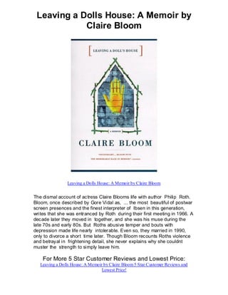 Leaving a Dolls House: A Memoir by
            Claire Bloom




                Leaving a Dolls House: A Memoir by Claire Bloom


The dismal account of actress Claire Blooms life with author Philip Roth.
Bloom, once described by Gore Vidal as, ... the most beautiful of postwar
screen presences and the finest interpreter of Ibsen in this generation,
writes that she was entranced by Roth during their first meeting in 1966. A
decade later they moved in together, and she was his muse during the
late 70s and early 80s. But Roths abusive temper and bouts with
depression made life nearly intolerable. Even so, they married in 1990,
only to divorce a short time later. Though Bloom recounts Roths violence
and betrayal in frightening detail, she never explains why she couldnt
muster the strength to simply leave him.

    For More 5 Star Customer Reviews and Lowest Price:
   Leaving a Dolls House: A Memoir by Claire Bloom 5 Star Customer Reviews and
                                  Lowest Price!
 